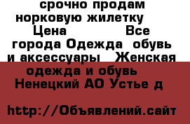 срочно продам норковую жилетку!!! › Цена ­ 13 000 - Все города Одежда, обувь и аксессуары » Женская одежда и обувь   . Ненецкий АО,Устье д.